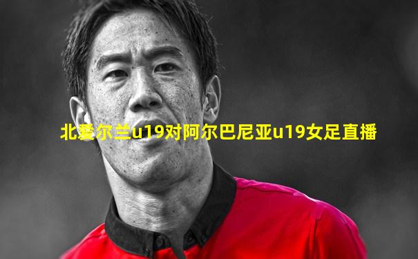 北爱尔兰u19对阿尔巴尼亚u19女足直播