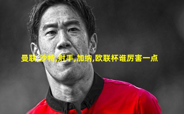 曼联,沙特,射手,加纳,欧联杯谁厉害一点