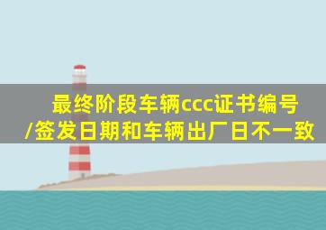 最终阶段车辆ccc证书编号/签发日期和车辆出厂日不一致