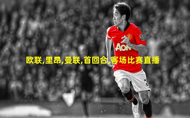 欧联,里昂,曼联,首回合,客场比赛直播